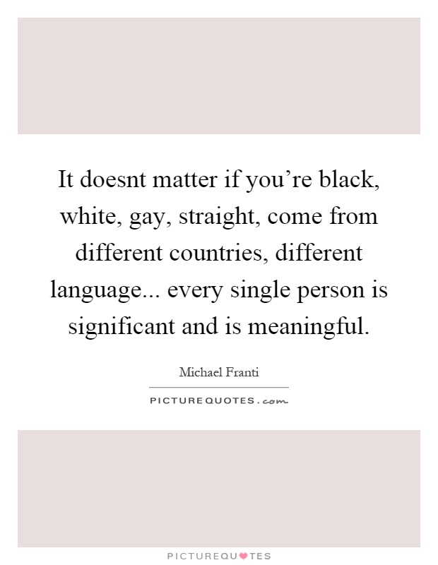 It doesnt matter if you're black, white, gay, straight, come from different countries, different language... every single person is significant and is meaningful Picture Quote #1