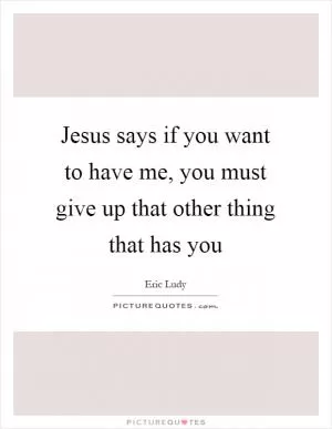 Jesus says if you want to have me, you must give up that other thing that has you Picture Quote #1