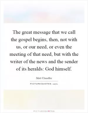 The great message that we call the gospel begins, then, not with us, or our need, or even the meeting of that need, but with the writer of the news and the sender of its heralds: God himself Picture Quote #1