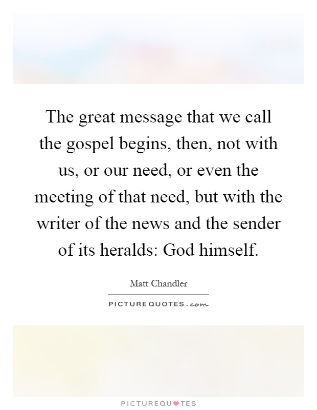 The great message that we call the gospel begins, then, not with us, or our need, or even the meeting of that need, but with the writer of the news and the sender of its heralds: God himself Picture Quote #1