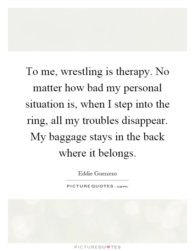 To me, wrestling is therapy. No matter how bad my personal situation is, when I step into the ring, all my troubles disappear. My baggage stays in the back where it belongs Picture Quote #1