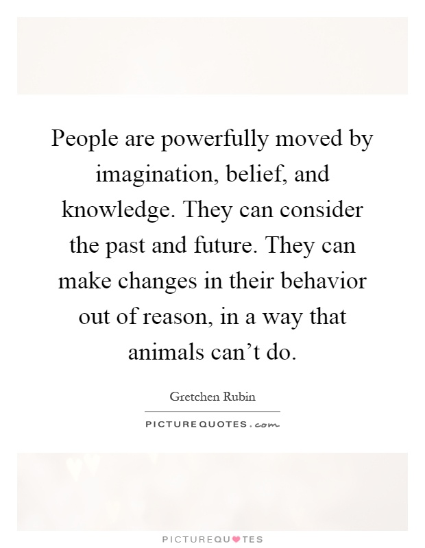 People are powerfully moved by imagination, belief, and knowledge. They can consider the past and future. They can make changes in their behavior out of reason, in a way that animals can't do Picture Quote #1