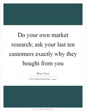 Do your own market research; ask your last ten customers exactly why they bought from you Picture Quote #1