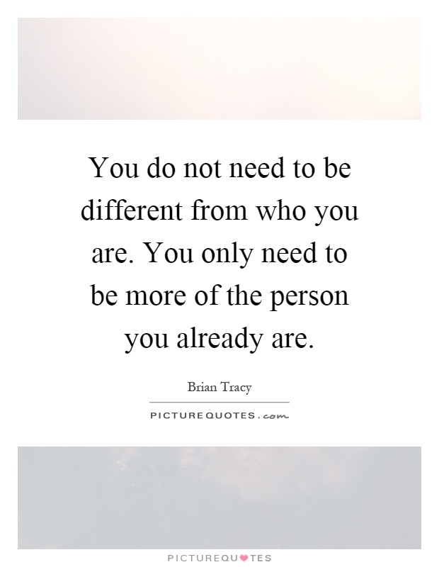 You do not need to be different from who you are. You only need to be more of the person you already are Picture Quote #1