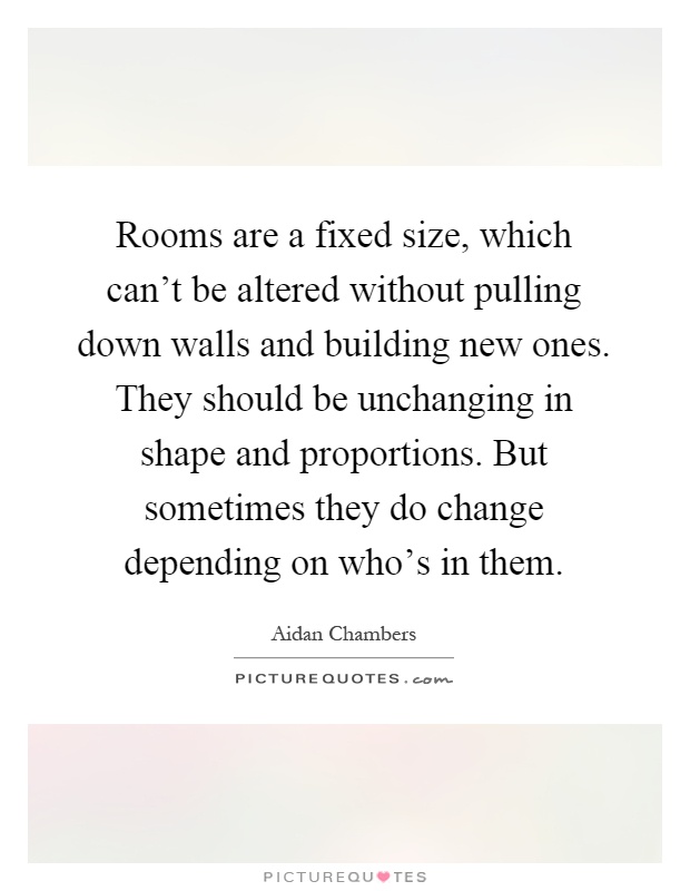 Rooms are a fixed size, which can't be altered without pulling down walls and building new ones. They should be unchanging in shape and proportions. But sometimes they do change depending on who's in them Picture Quote #1
