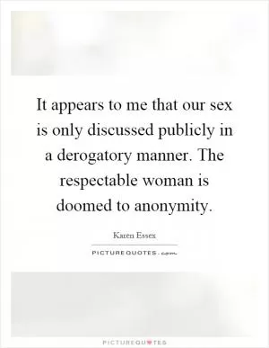 It appears to me that our sex is only discussed publicly in a derogatory manner. The respectable woman is doomed to anonymity Picture Quote #1