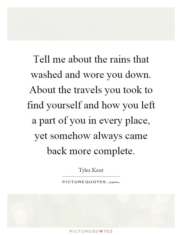 Tell me about the rains that washed and wore you down. About the travels you took to find yourself and how you left a part of you in every place, yet somehow always came back more complete Picture Quote #1