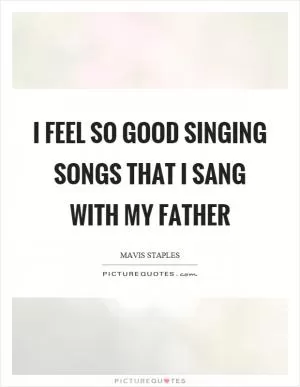 I feel so good singing songs that I sang with my father Picture Quote #1