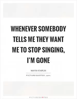 Whenever somebody tells me they want me to stop singing, I’m gone Picture Quote #1