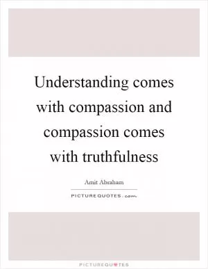 Understanding comes with compassion and compassion comes with truthfulness Picture Quote #1