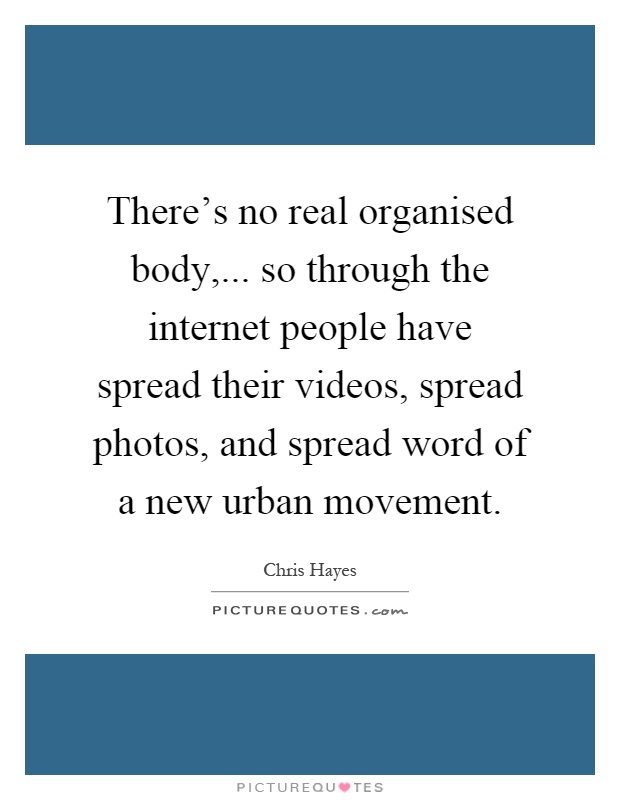 There's no real organised body,... so through the internet people have spread their videos, spread photos, and spread word of a new urban movement Picture Quote #1