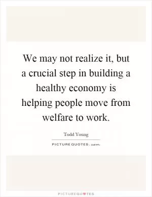 We may not realize it, but a crucial step in building a healthy economy is helping people move from welfare to work Picture Quote #1