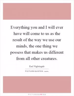 Everything you and I will ever have will come to us as the result of the way we use our minds, the one thing we possess that makes us different from all other creatures Picture Quote #1
