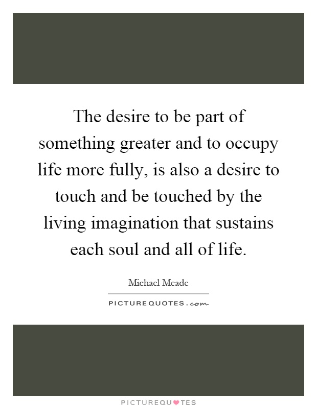 The desire to be part of something greater and to occupy life more fully, is also a desire to touch and be touched by the living imagination that sustains each soul and all of life Picture Quote #1