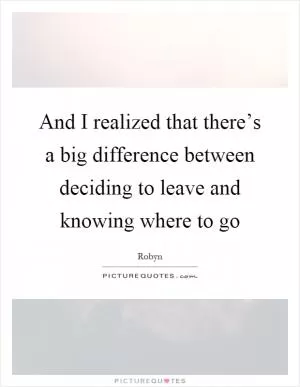And I realized that there’s a big difference between deciding to leave and knowing where to go Picture Quote #1