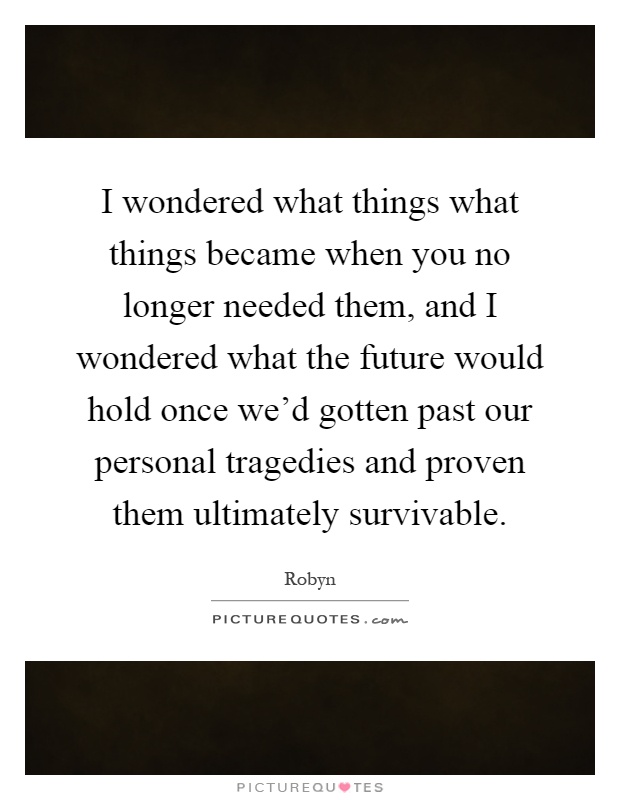 I wondered what things what things became when you no longer needed them, and I wondered what the future would hold once we'd gotten past our personal tragedies and proven them ultimately survivable Picture Quote #1