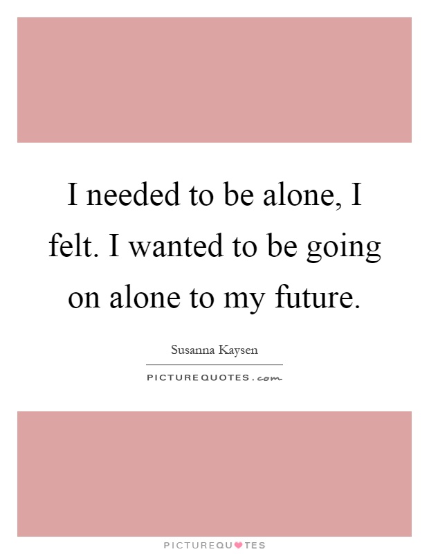 I needed to be alone, I felt. I wanted to be going on alone to my future Picture Quote #1