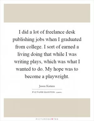 I did a lot of freelance desk publishing jobs when I graduated from college. I sort of earned a living doing that while I was writing plays, which was what I wanted to do. My hope was to become a playwright Picture Quote #1