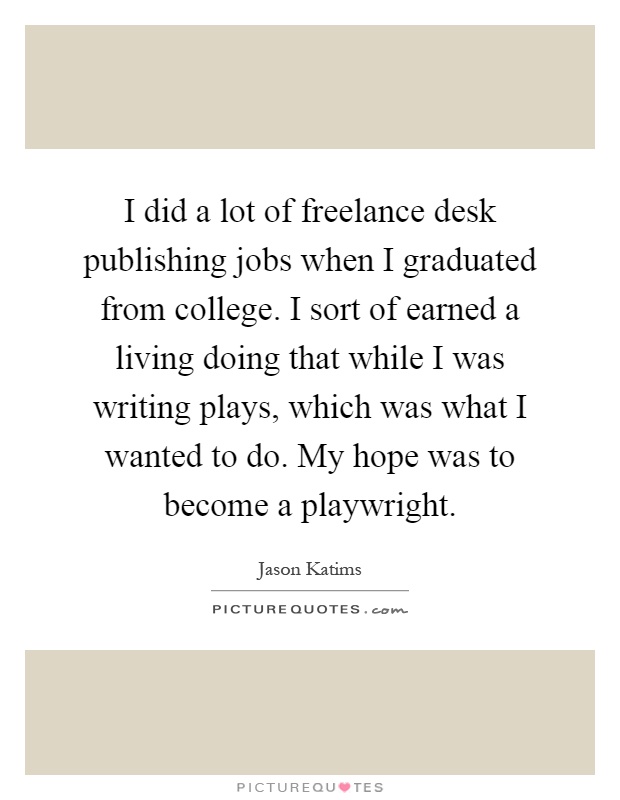 I did a lot of freelance desk publishing jobs when I graduated from college. I sort of earned a living doing that while I was writing plays, which was what I wanted to do. My hope was to become a playwright Picture Quote #1