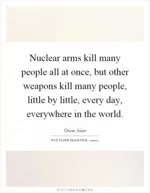 Nuclear arms kill many people all at once, but other weapons kill many people, little by little, every day, everywhere in the world Picture Quote #1