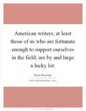 American writers, at least those of us who are fortunate enough to support ourselves in the field, are by and large a lucky lot Picture Quote #1