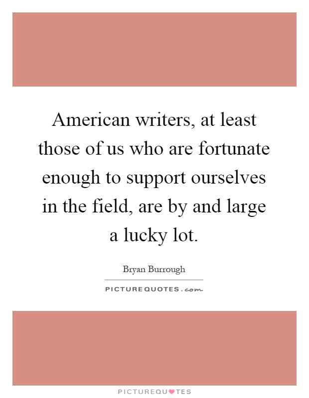 American writers, at least those of us who are fortunate enough to support ourselves in the field, are by and large a lucky lot Picture Quote #1