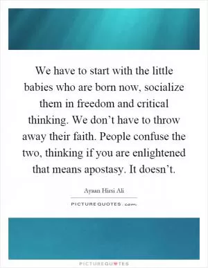 We have to start with the little babies who are born now, socialize them in freedom and critical thinking. We don’t have to throw away their faith. People confuse the two, thinking if you are enlightened that means apostasy. It doesn’t Picture Quote #1