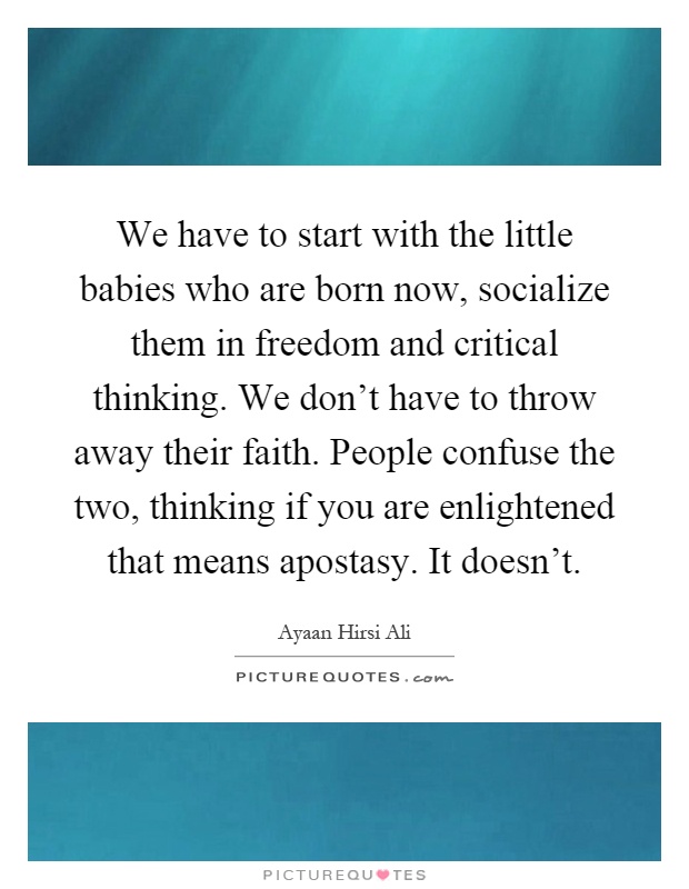We have to start with the little babies who are born now, socialize them in freedom and critical thinking. We don't have to throw away their faith. People confuse the two, thinking if you are enlightened that means apostasy. It doesn't Picture Quote #1