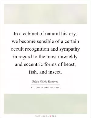 In a cabinet of natural history, we become sensible of a certain occult recognition and sympathy in regard to the most unwieldy and eccentric forms of beast, fish, and insect Picture Quote #1