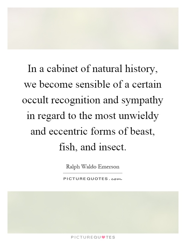 In a cabinet of natural history, we become sensible of a certain occult recognition and sympathy in regard to the most unwieldy and eccentric forms of beast, fish, and insect Picture Quote #1