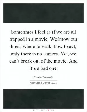 Sometimes I feel as if we are all trapped in a movie. We know our lines, where to walk, how to act, only there is no camera. Yet, we can’t break out of the movie. And it’s a bad one Picture Quote #1