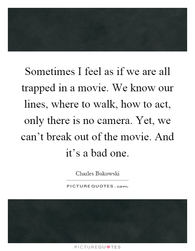 Sometimes I feel as if we are all trapped in a movie. We know our lines, where to walk, how to act, only there is no camera. Yet, we can't break out of the movie. And it's a bad one Picture Quote #1