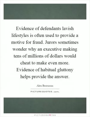 Evidence of defendants lavish lifestyles is often used to provide a motive for fraud. Jurors sometimes wonder why an executive making tens of millions of dollars would cheat to make even more. Evidence of habitual gluttony helps provide the answer Picture Quote #1