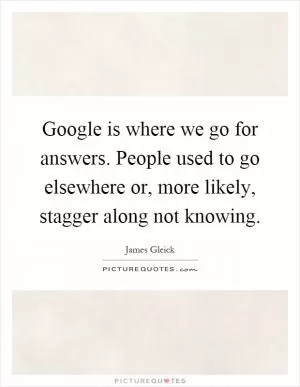 Google is where we go for answers. People used to go elsewhere or, more likely, stagger along not knowing Picture Quote #1