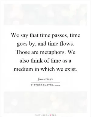 We say that time passes, time goes by, and time flows. Those are metaphors. We also think of time as a medium in which we exist Picture Quote #1