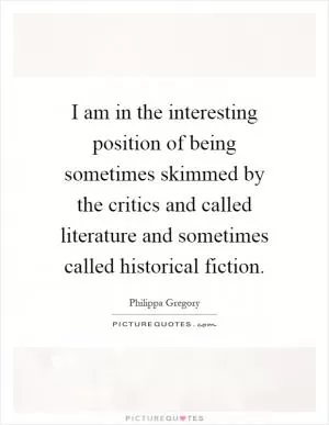 I am in the interesting position of being sometimes skimmed by the critics and called literature and sometimes called historical fiction Picture Quote #1