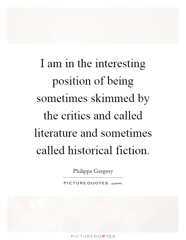 I am in the interesting position of being sometimes skimmed by the critics and called literature and sometimes called historical fiction Picture Quote #1