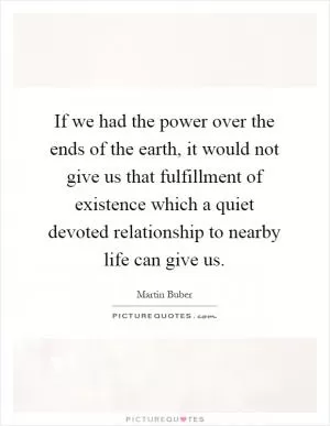 If we had the power over the ends of the earth, it would not give us that fulfillment of existence which a quiet devoted relationship to nearby life can give us Picture Quote #1