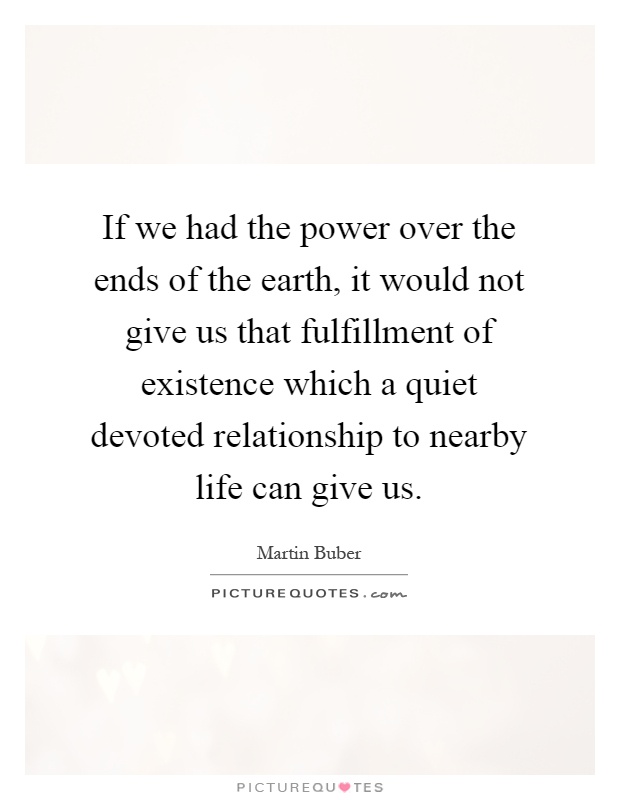 If we had the power over the ends of the earth, it would not give us that fulfillment of existence which a quiet devoted relationship to nearby life can give us Picture Quote #1