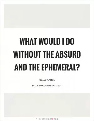 What would I do without the absurd and the ephemeral? Picture Quote #1