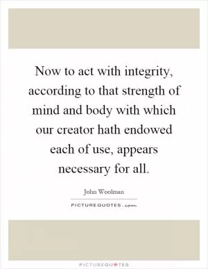 Now to act with integrity, according to that strength of mind and body with which our creator hath endowed each of use, appears necessary for all Picture Quote #1