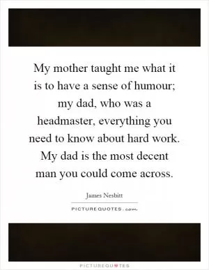My mother taught me what it is to have a sense of humour; my dad, who was a headmaster, everything you need to know about hard work. My dad is the most decent man you could come across Picture Quote #1