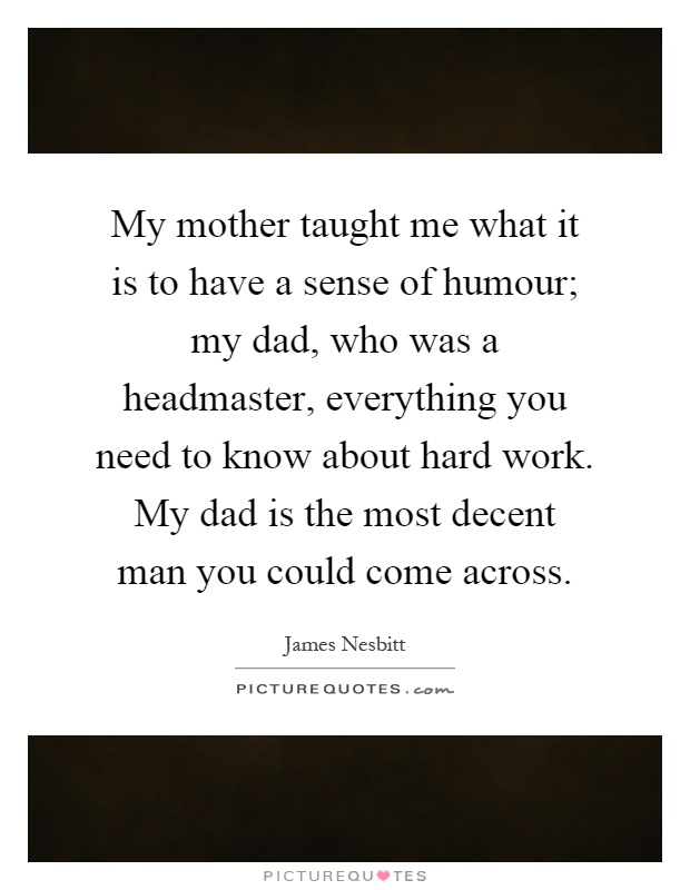 My mother taught me what it is to have a sense of humour; my dad, who was a headmaster, everything you need to know about hard work. My dad is the most decent man you could come across Picture Quote #1