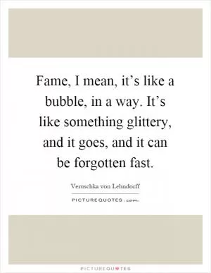 Fame, I mean, it’s like a bubble, in a way. It’s like something glittery, and it goes, and it can be forgotten fast Picture Quote #1