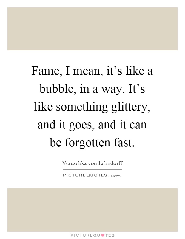 Fame, I mean, it's like a bubble, in a way. It's like something glittery, and it goes, and it can be forgotten fast Picture Quote #1