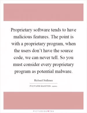 Proprietary software tends to have malicious features. The point is with a proprietary program, when the users don’t have the source code, we can never tell. So you must consider every proprietary program as potential malware Picture Quote #1