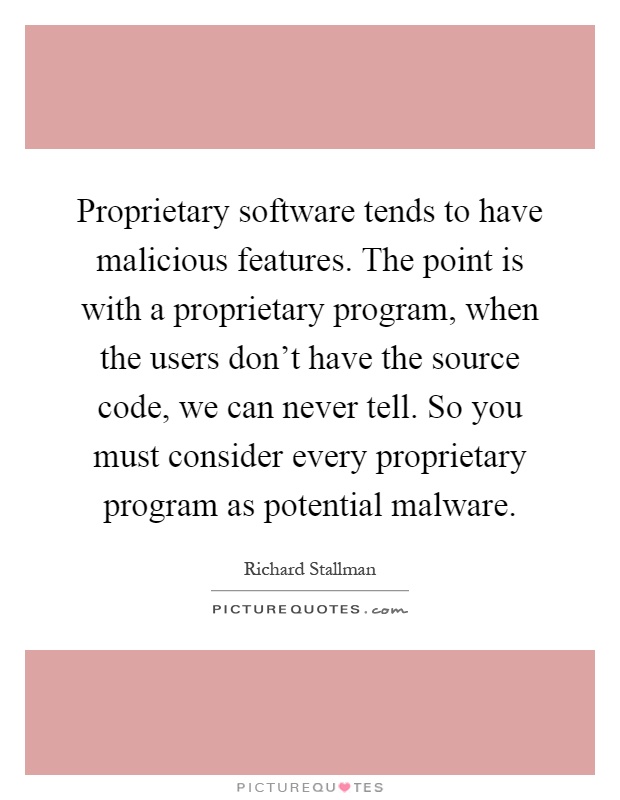 Proprietary software tends to have malicious features. The point is with a proprietary program, when the users don't have the source code, we can never tell. So you must consider every proprietary program as potential malware Picture Quote #1