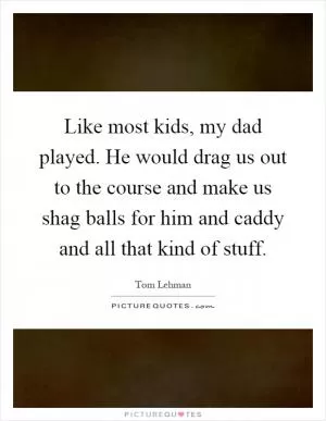 Like most kids, my dad played. He would drag us out to the course and make us shag balls for him and caddy and all that kind of stuff Picture Quote #1