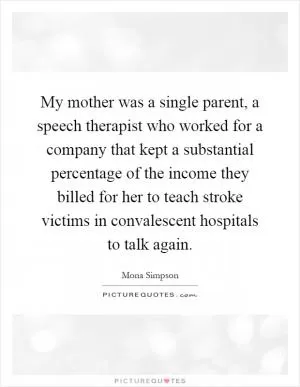 My mother was a single parent, a speech therapist who worked for a company that kept a substantial percentage of the income they billed for her to teach stroke victims in convalescent hospitals to talk again Picture Quote #1