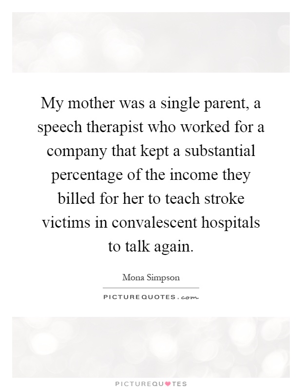 My mother was a single parent, a speech therapist who worked for a company that kept a substantial percentage of the income they billed for her to teach stroke victims in convalescent hospitals to talk again Picture Quote #1